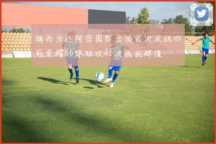 梅西为迈阿密国际出场百次庆祝四冠荣耀86球助攻45次成就辉煌