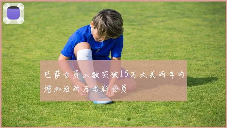 巴萨会员人数突破15万大关两年内增加近两万名新会员
