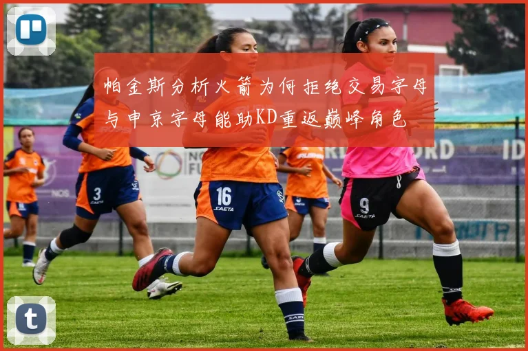 帕金斯分析火箭为何拒绝交易字母与申京字母能助KD重返巅峰角色
