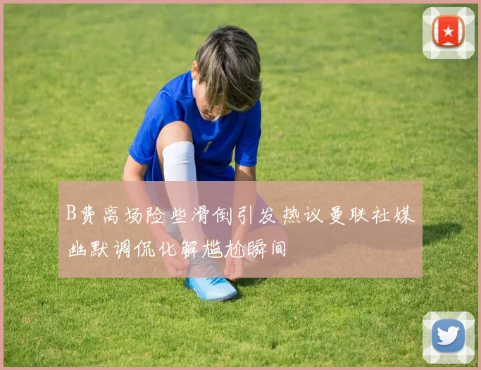 B费离场险些滑倒引发热议曼联社媒幽默调侃化解尴尬瞬间
