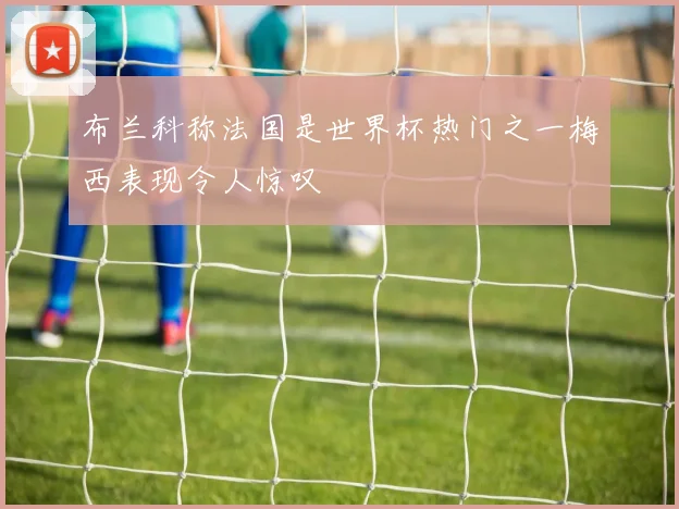 布兰科称法国是世界杯热门之一梅西表现令人惊叹