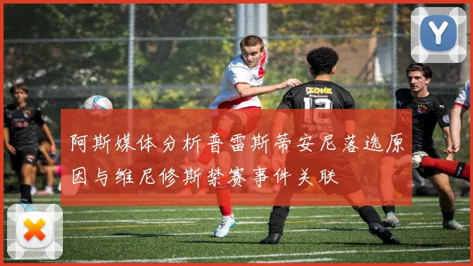 阿斯媒体分析普雷斯蒂安尼落选原因与维尼修斯禁赛事件关联
