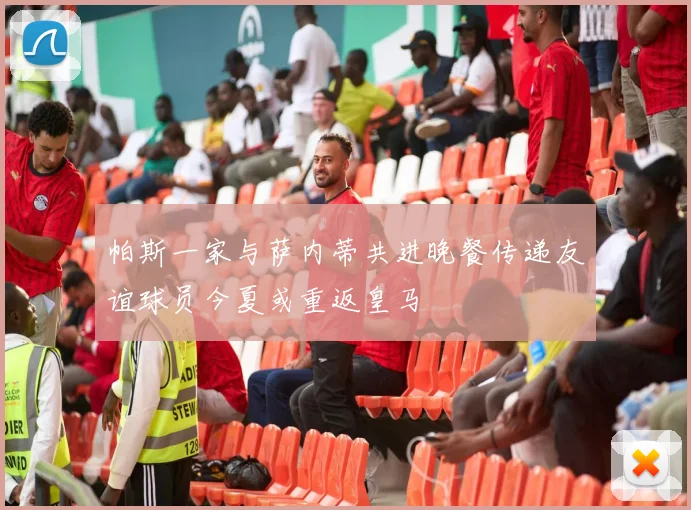 帕斯一家与萨内蒂共进晚餐传递友谊球员今夏或重返皇马