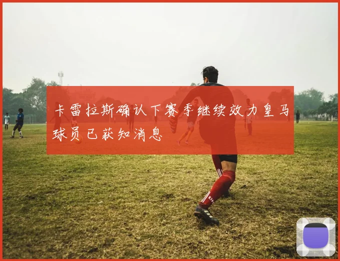 卡雷拉斯确认下赛季继续效力皇马球员已获知消息