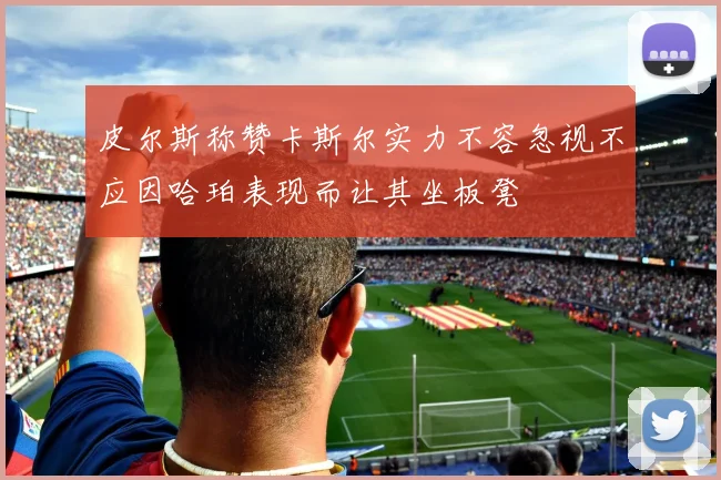 皮尔斯称赞卡斯尔实力不容忽视不应因哈珀表现而让其坐板凳