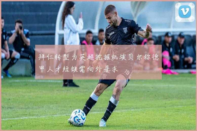 拜仁转型为英超挖掘机埃贝尔称德甲人才短缺需向外寻求