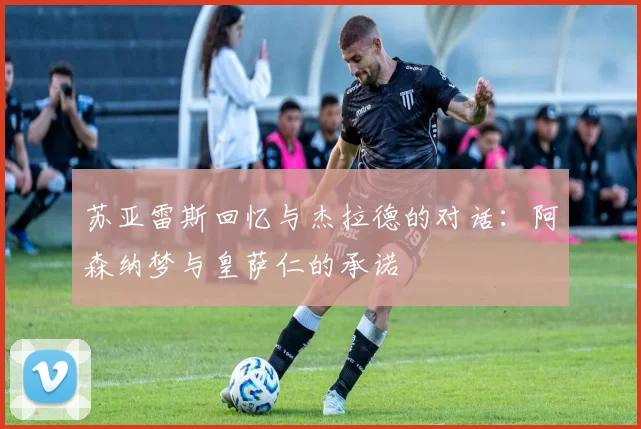 苏亚雷斯回忆与杰拉德的对话：阿森纳梦与皇萨仁的承诺