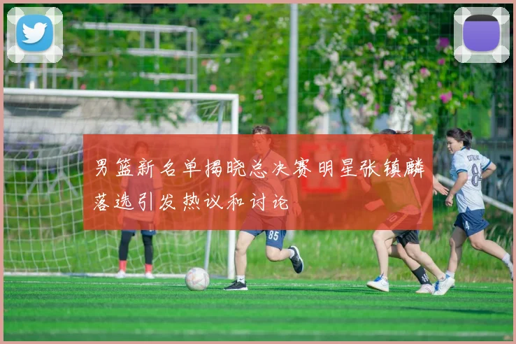 男篮新名单揭晓总决赛明星张镇麟落选引发热议和讨论