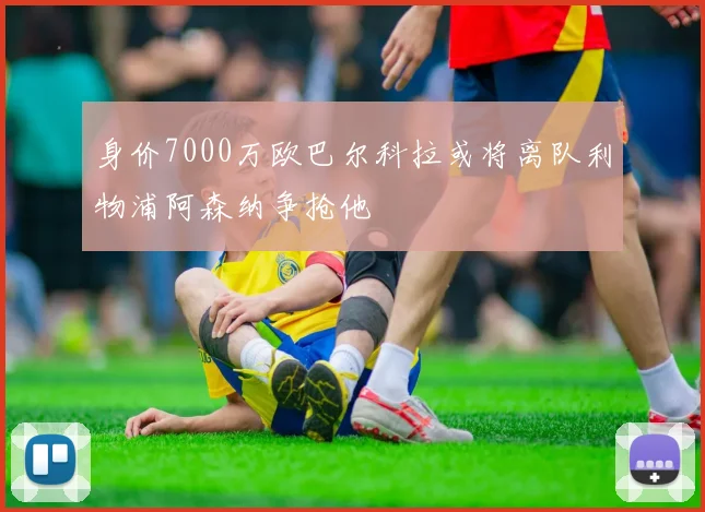 身价7000万欧巴尔科拉或将离队利物浦阿森纳争抢他