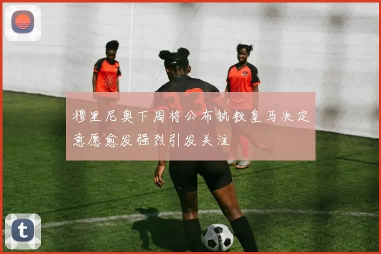穆里尼奥下周将公布执教皇马决定意愿愈发强烈引发关注
