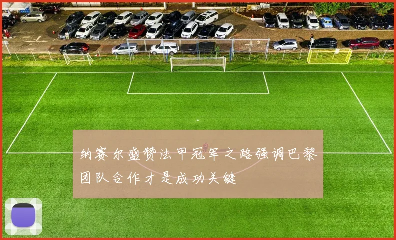纳赛尔盛赞法甲冠军之路强调巴黎团队合作才是成功关键