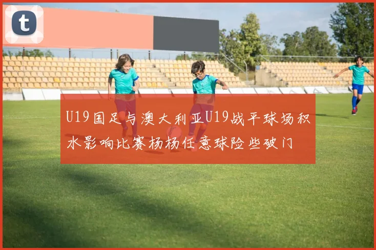 U19国足与澳大利亚U19战平球场积水影响比赛杨杨任意球险些破门