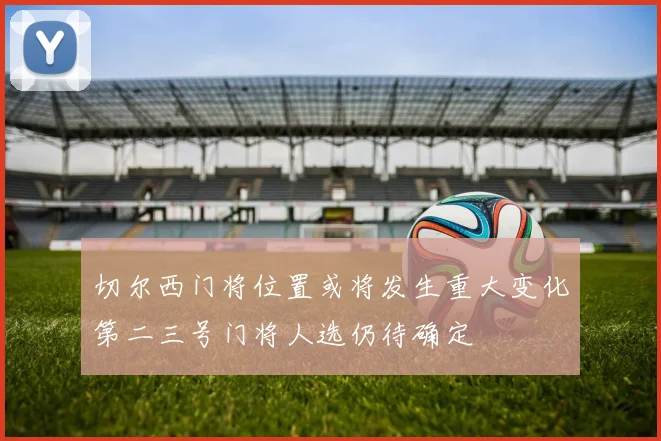 切尔西门将位置或将发生重大变化第二三号门将人选仍待确定