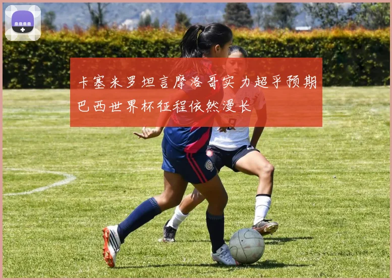 卡塞米罗坦言摩洛哥实力超乎预期巴西世界杯征程依然漫长