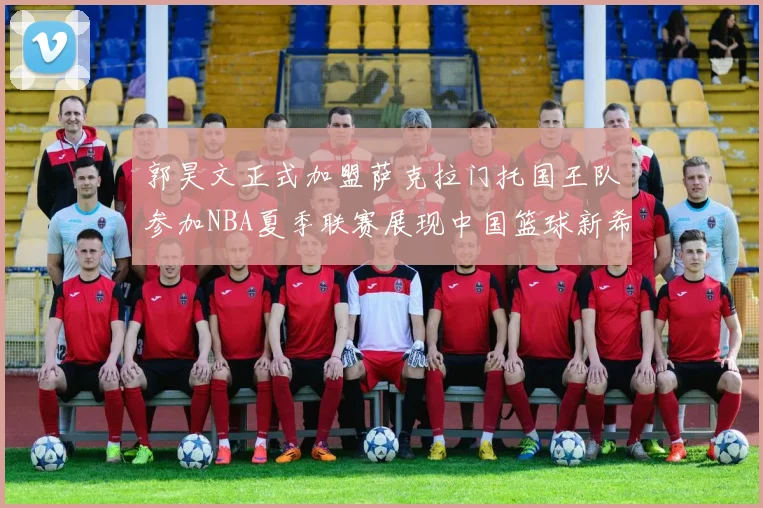 郭昊文正式加盟萨克拉门托国王队参加NBA夏季联赛展现中国篮球新希望