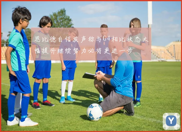 恩比德自信发声称与G4相比状态大幅提升继续努力必将更进一步