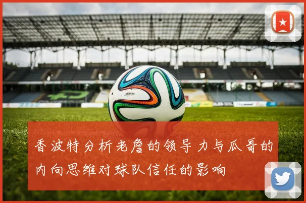 香波特分析老詹的领导力与瓜哥的内向思维对球队信任的影响