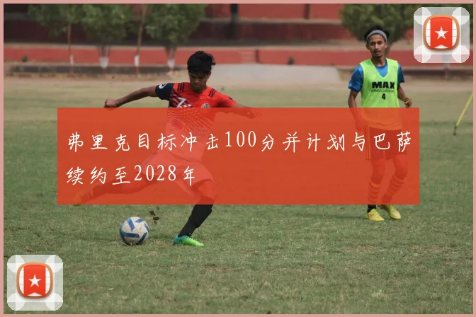 弗里克目标冲击100分并计划与巴萨续约至2028年