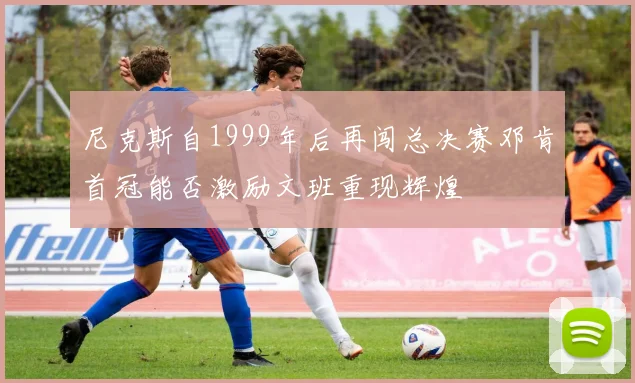 尼克斯自1999年后再闯总决赛邓肯首冠能否激励文班重现辉煌