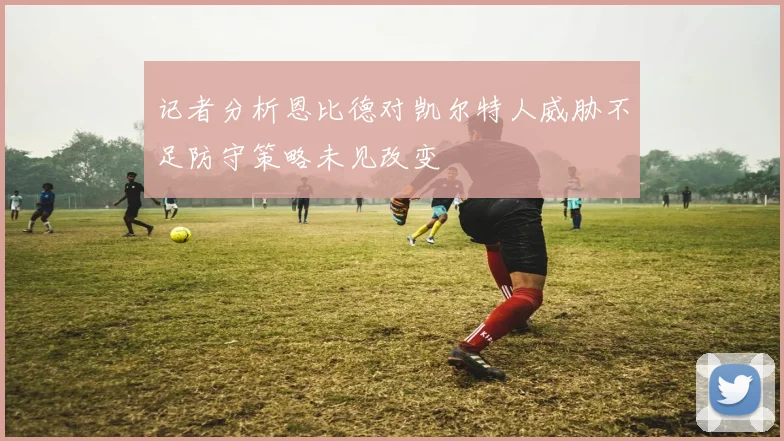 记者分析恩比德对凯尔特人威胁不足防守策略未见改变